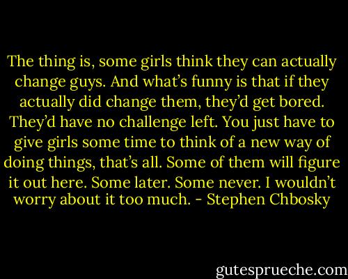 The thing is, some girls think they can actually change guys. And what’s funny is that if they actually did change them, they’d get bored. They’d have no challenge left. You just have to give girls some time to think of a new way of doing things, that’s all. Some of them will figure it out here. Some later. Some never. I wouldn’t worry about it too much. - Stephen Chbosky