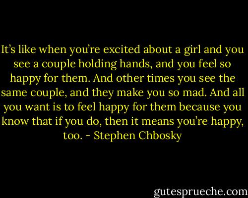 It’s like when you’re excited about a girl and you see a couple holding hands, and you feel so happy for them. And other times you see the same couple, and they make you so mad. And all you want is to feel happy for them because you know that if you do, then it means you’re happy, too. - Stephen Chbosky