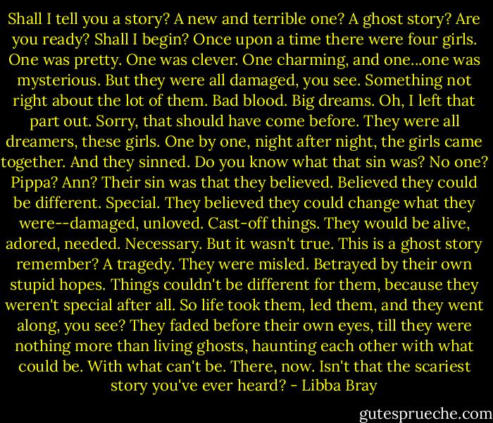 Shall I tell you a story? A new and terrible one? A ghost story? Are you ready? Shall I begin? Once upon a time there were four girls. One was pretty. One was clever. One charming, and one...one was mysterious. But they were all damaged, you see. Something not right about the lot of them. Bad blood. Big dreams. Oh, I left that part out. Sorry, that should have come before. They were all dreamers, these girls. One by one, night after night, the girls came together. And they sinned. Do you know what that sin was? No one? Pippa? Ann? Their sin was that they believed. Believed they could be different. Special. They believed they could change what they were--damaged, unloved. Cast-off things. They would be alive, adored, needed. Necessary. But it wasn't true. This is a ghost story remember? A tragedy. They were misled. Betrayed by their own stupid hopes. Things couldn't be different for them, because they weren't special after all. So life took them, led them, and they went along, you see? They faded before their own eyes, till they were nothing more than living ghosts, haunting each other with what could be. With what can't be. There, now. Isn't that the scariest story you've ever heard? - Libba Bray