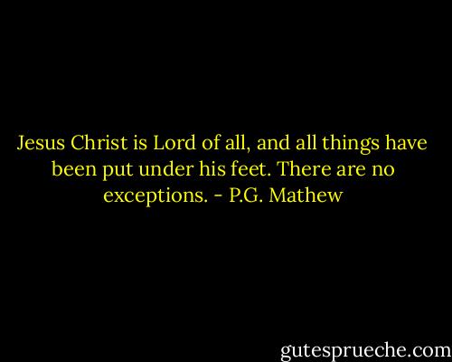 Jesus Christ is Lord of all, and all things have been put under his feet. There are no exceptions. - P.G. Mathew