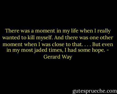 There was a moment in my life when I really wanted to kill myself. And there was one other moment when I was close to that. . . . But even in my most jaded times, I had some hope. - Gerard Way
