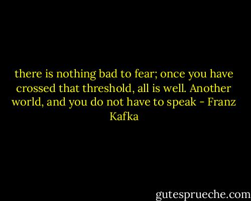 there is nothing bad to fear; once you have crossed that threshold, all is well. Another world, and you do not have to speak - Franz Kafka