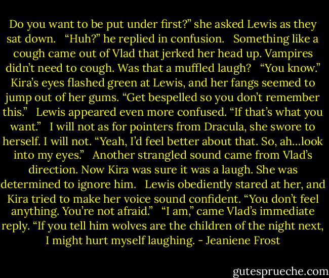 Do you want to be put under first?” she asked Lewis as they sat down. <br /><br />“Huh?” he replied in confusion. <br /><br />Something like a cough came out of Vlad that jerked her head up. Vampires didn’t need to cough. Was that a muffled laugh? <br /><br />“You know.” Kira’s eyes flashed green at Lewis, and her fangs seemed to jump out of her gums. “Get bespelled so you don’t remember this.” <br /><br />Lewis appeared even more confused. “If that’s what you want.” <br /><br />I will not as for pointers from Dracula, she swore to herself. I will not. “Yeah, I’d feel better about that. So, ah…look into my eyes.” <br /><br />Another strangled sound came from Vlad’s direction. Now Kira was sure it was a laugh. She was determined to ignore him. <br /><br />Lewis obediently stared at her, and Kira tried to make her voice sound confident. “You don’t feel anything. You’re not afraid.” <br /><br />“I am,” came Vlad’s immediate reply. “If you tell him wolves are the children of the night next, I might hurt myself laughing. - Jeaniene Frost