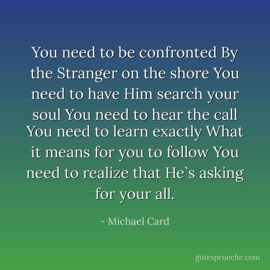 You need to be confronted<br />By the Stranger on the shore<br />You need to have Him search your soul<br />You need to hear the call<br />You need to learn exactly<br />What it means for you to follow<br />You need to realize that He`s asking for your all. - Michael Card