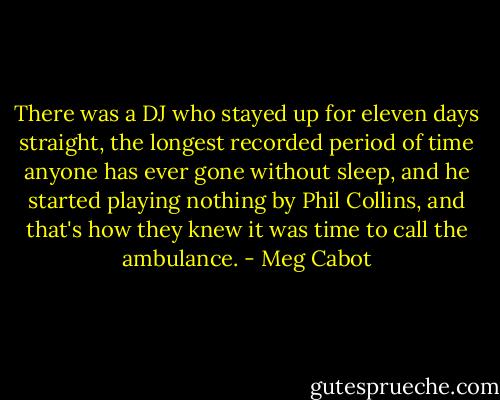 There was a DJ who stayed up for eleven days straight, the longest recorded period of time anyone has ever gone without sleep, and he started playing nothing by Phil Collins, and that's how they knew it was time to call the ambulance. - Meg Cabot