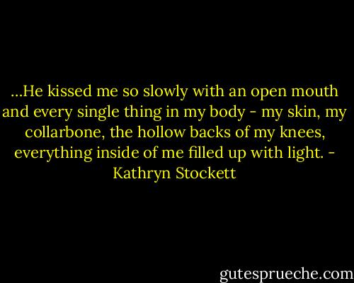 …He kissed me so slowly with an open mouth and every single thing in my body - my skin, my collarbone, the hollow backs of my knees, everything inside of me filled up with light. - Kathryn Stockett