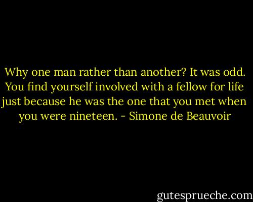 Why one man rather than another? It was odd. You find yourself involved with a fellow for life just because he was the one that you met when you were nineteen. - Simone de Beauvoir