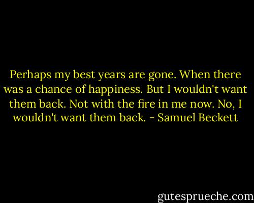 Perhaps my best years are gone. When there was a chance of happiness. But I wouldn't want them back. Not with the fire in me now. No, I wouldn't want them back. - Samuel Beckett