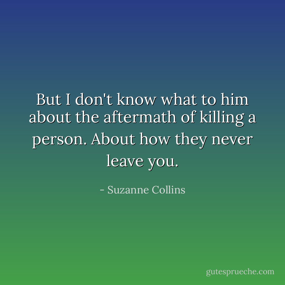 But I don't know what to him about the aftermath of killing a person. About how they never leave you. - Suzanne Collins