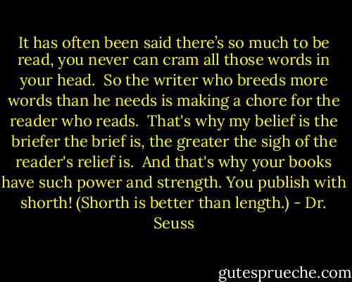 It has often been said<br />there’s so much to be read,<br />you never can cram<br />all those words in your head.<br /><br />So the writer who breeds<br />more words than he needs<br />is making a chore<br />for the reader who reads.<br /><br />That's why my belief is<br />the briefer the brief is,<br />the greater the sigh<br />of the reader's relief is.<br /><br />And that's why your books<br />have such power and strength.<br />You publish with shorth!<br />(Shorth is better than length.) - Dr. Seuss