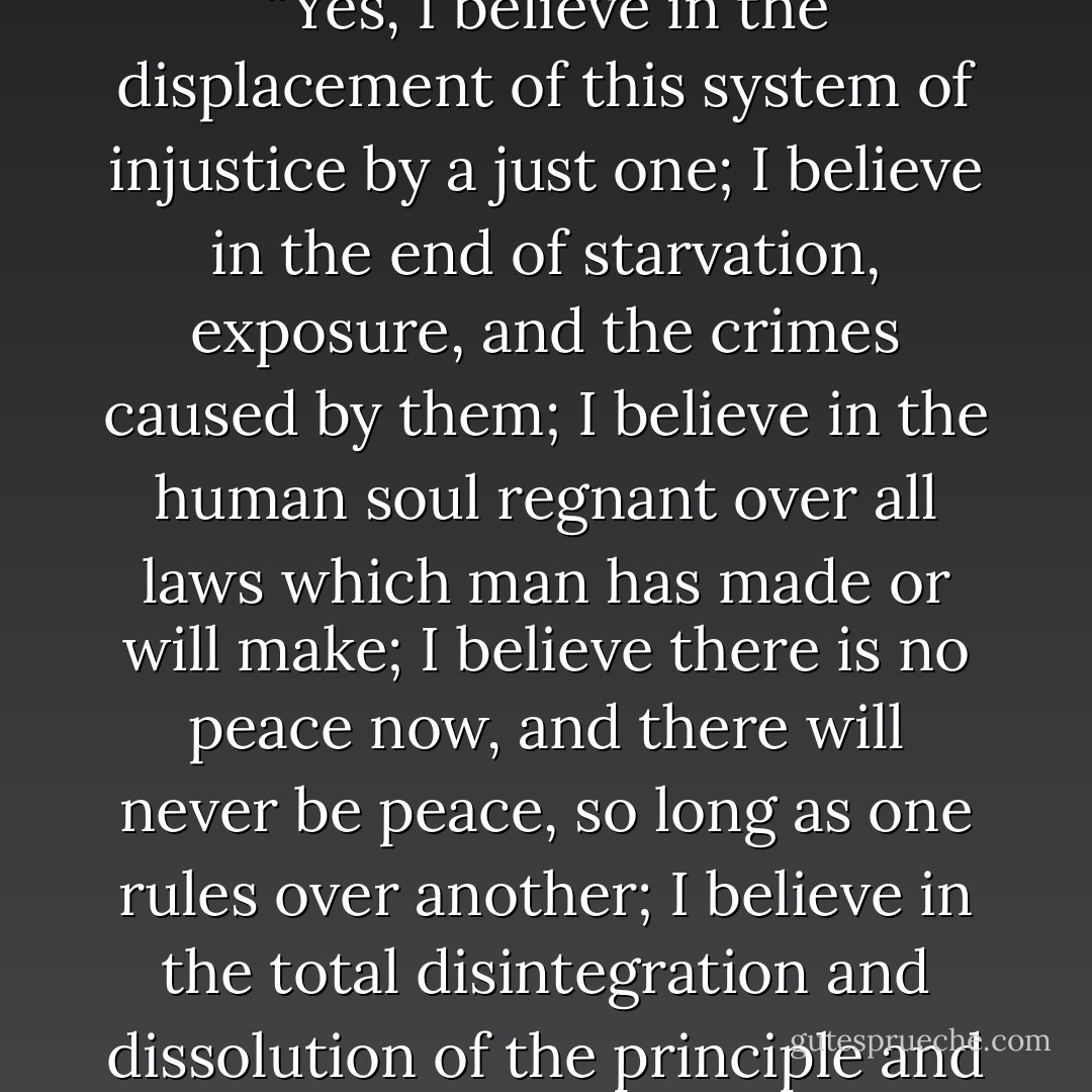 If this is the price to be paid for an idea, then let us pay. There is no need of being troubled about it, afraid, or ashamed. This is the time to boldly say, “Yes, I believe in the displacement of this system of injustice by a just one; I believe in the end of starvation, exposure, and the crimes caused by them; I believe in the human soul regnant over all laws which man has made or will make; I believe there is no peace now, and there will never be peace, so long as one rules over another; I believe in the total disintegration and dissolution of the principle and practice of authority; I am an Anarchist, and if for this you condemn me, I stand ready to receive your condemnation. - Voltairine de Cleyre