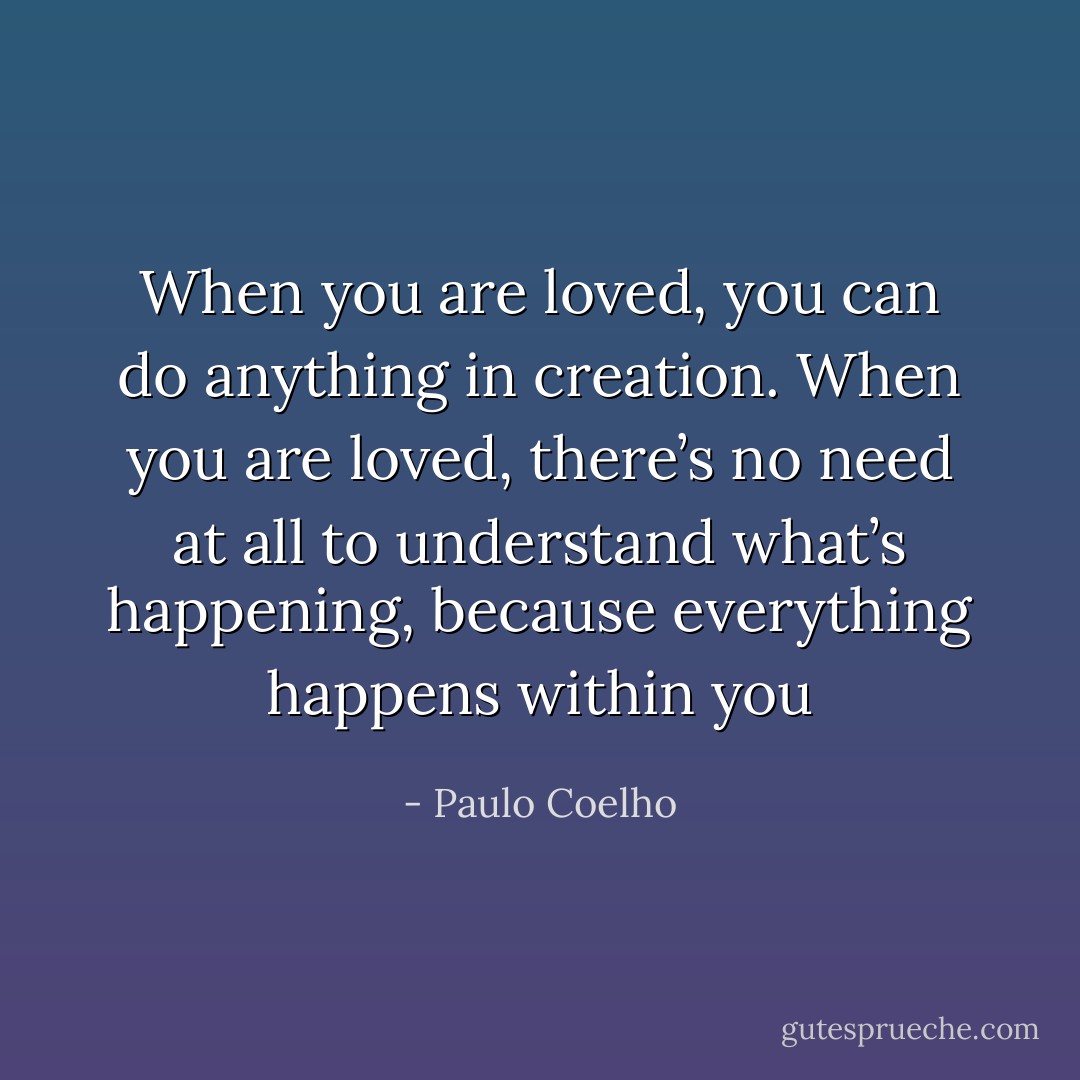 When you are loved, you can do anything in creation. When you are loved, there’s no need at all to understand what’s happening, because everything happens within you - Paulo Coelho