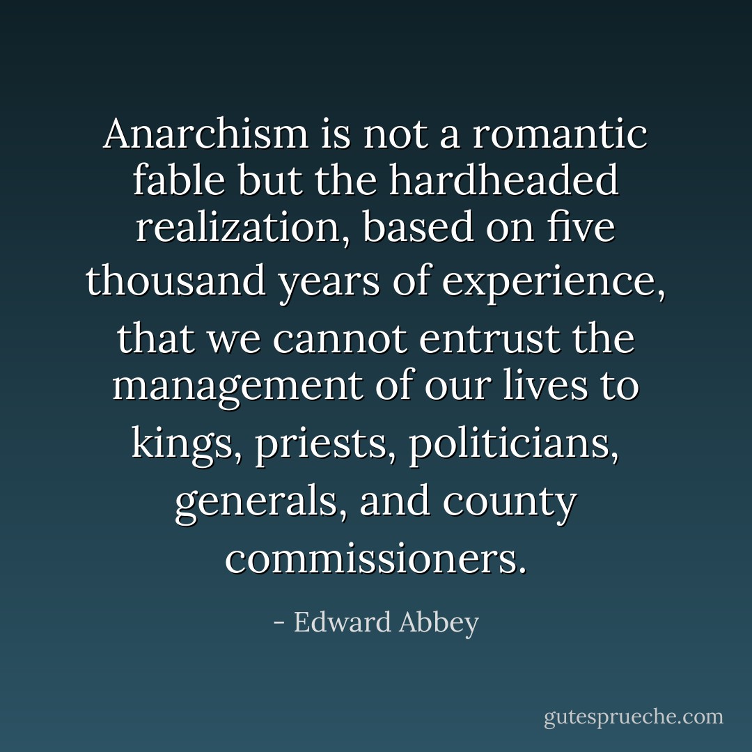 Anarchism is not a romantic fable but the hardheaded realization, based on five thousand years of experience, that we cannot entrust the management of our lives to kings, priests, politicians, generals, and county commissioners. - Edward Abbey