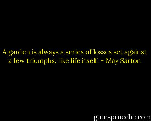 A garden is always a series of losses set against a few triumphs, like life itself. - May Sarton