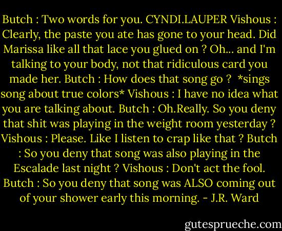 Butch : Two words for you. CYNDI.LAUPER<br />Vishous : Clearly, the paste you ate has gone to your head. Did Marissa like all that lace you glued on ? Oh... and I'm talking to your body, not that ridiculous card you made her.<br />Butch : How does that song go ? <br />*sings song about true colors*<br />Vishous : I have no idea what you are talking about.<br />Butch : Oh.Really. So you deny that shit was playing in the weight room yesterday ?<br />Vishous : Please. Like I listen to crap like that ?<br />Butch : So you deny that song was also playing in the Escalade last night ?<br />Vishous : Don't act the fool.<br />Butch : So you deny that song was ALSO coming out of your shower early this morning. - J.R. Ward