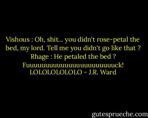 Vishous : Oh, shit... you didn't rose-petal the bed, my lord. Tell me you didn't go like that ?<br />Rhage : He petaled the bed ? Fuuuuuuuuuuuuuuuuuuuuuuuck! LOLOLOLOLOLO - J.R. Ward