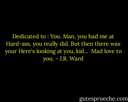 Dedicated to : You.<br />Man, you had me at Hard-ass, you really did. But then there was your Here's looking at you, kid... <br />Mad love to you. - J.R. Ward