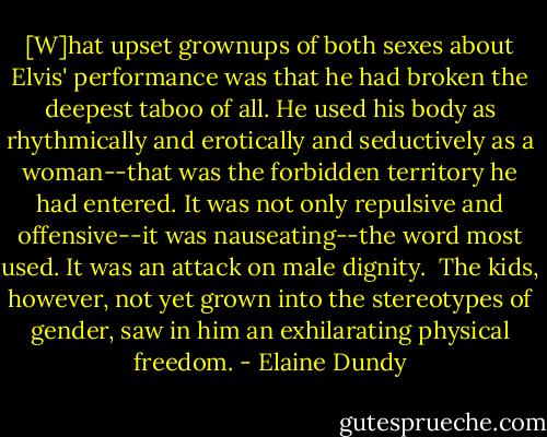[W]hat upset grownups of both sexes about Elvis' performance was that he had broken the deepest taboo of all. He used his body as rhythmically and erotically and seductively as a woman--that was the forbidden territory he had entered. It was not only repulsive and offensive--it was nauseating--the word most used. It was an attack on male dignity.<br /><br />The kids, however, not yet grown into the stereotypes of gender, saw in him an exhilarating physical freedom. - Elaine Dundy