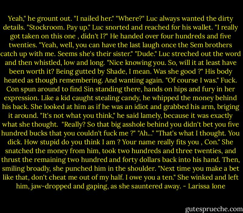Yeah," he grount out. "I nailed her."<br />"Where?" Luc always wanted the dirty details.<br />"Stockroom. Pay up."<br />Luc snorted and reached for his wallet. "I really got taken on this one , didn't I?" He handed over four hundreds and five twenties.<br />"Yeah, well, you can have the last laugh once the Sem brothers catch up with me. Seems she's their sister."<br />"Dude." Luc streched out the word and then whistled, low and long. "Nice knowing you. So, will it at least have been worth it? Being gutted by Shade, I mean. Was she good ?"<br />His body heated as though remembering. And wanting again.<br />"Of course I was."<br />Fuck. Con spun around to find Sin standing there, hands on hips and fury in her expression. Like a kid caught stealing candy, he whipped the money behind his back. She looked at him as if he was an idiot and grabbed his arm, briging it around.<br />"It's not what you think," he said lamely, because it was exactly what she thought. <br />"Really? So that big asshole behind you didn't bet you five hundred bucks that you couldn't fuck me ?"<br />"Ah..."<br />"That's what I thought. You dick. How stupid do you think I am ? Your name really fits you , Con." She snatched the money from him, took two hundreds and three twenties, and thrust the remaining two hundred and forty dollars back into his hand. Then, smiling broadly, she punched him in the shoulder. "Next time you make a bet like that, don't cheat me out of my half. I owe you a ten."<br />She winked and left him, jaw-dropped and gaping, as she sauntered away. - Larissa Ione