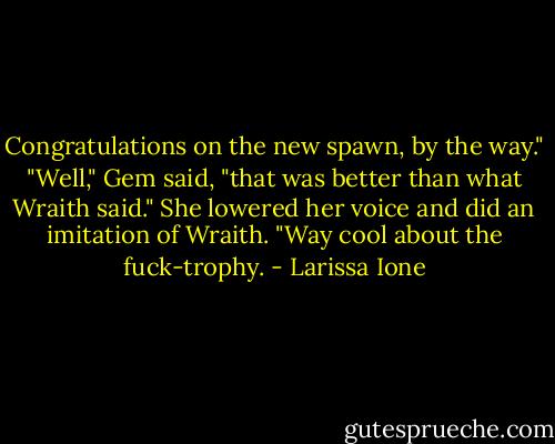Congratulations on the new spawn, by the way."<br />"Well," Gem said, "that was better than what Wraith said." She lowered her voice and did an imitation of Wraith. "Way cool about the fuck-trophy. - Larissa Ione
