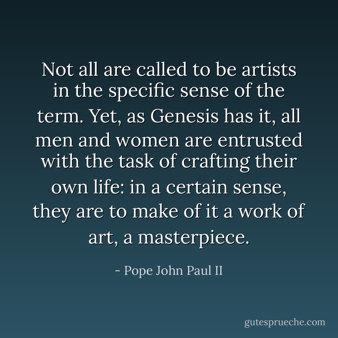 Not all are called to be artists in the specific sense of the term. Yet, as Genesis has it, all men and women are entrusted with the task of crafting their own life: in a certain sense, they are to make of it a work of art, a masterpiece. - Pope John Paul II
