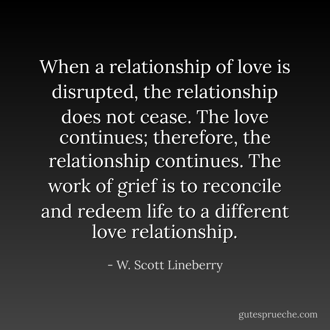 When a relationship of love is disrupted, the relationship does not cease. The love continues; therefore, the relationship continues. The work of grief is to reconcile and redeem life to a different love relationship. - W. Scott Lineberry