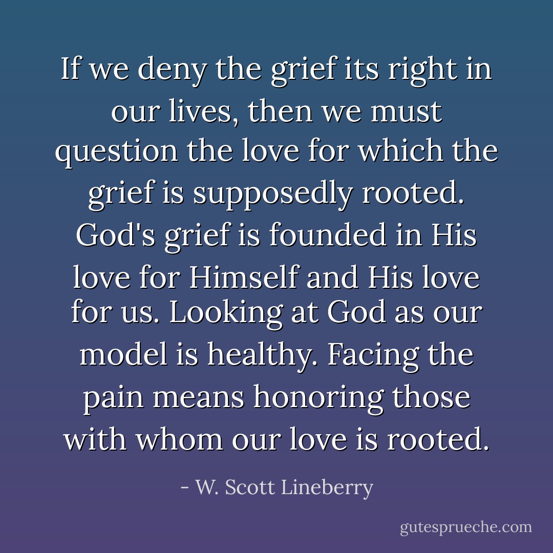 If we deny the grief its right in our lives, then we must question the love for which the grief is supposedly rooted. God's grief is founded in His love for Himself and His love for us. Looking at God as our model is healthy. Facing the pain means honoring those with whom our love is rooted. - W. Scott Lineberry