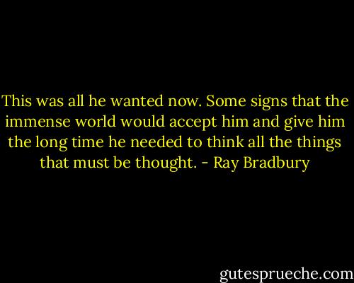 This was all he wanted now. Some signs that the immense world would accept him and give him the long time he needed to think all the things that must be thought. - Ray Bradbury