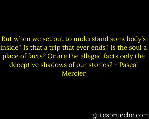 But when we set out to understand somebody’s inside? Is that a trip that ever ends? Is the soul a place of facts? Or are the alleged facts only the deceptive shadows of our stories? - Pascal Mercier