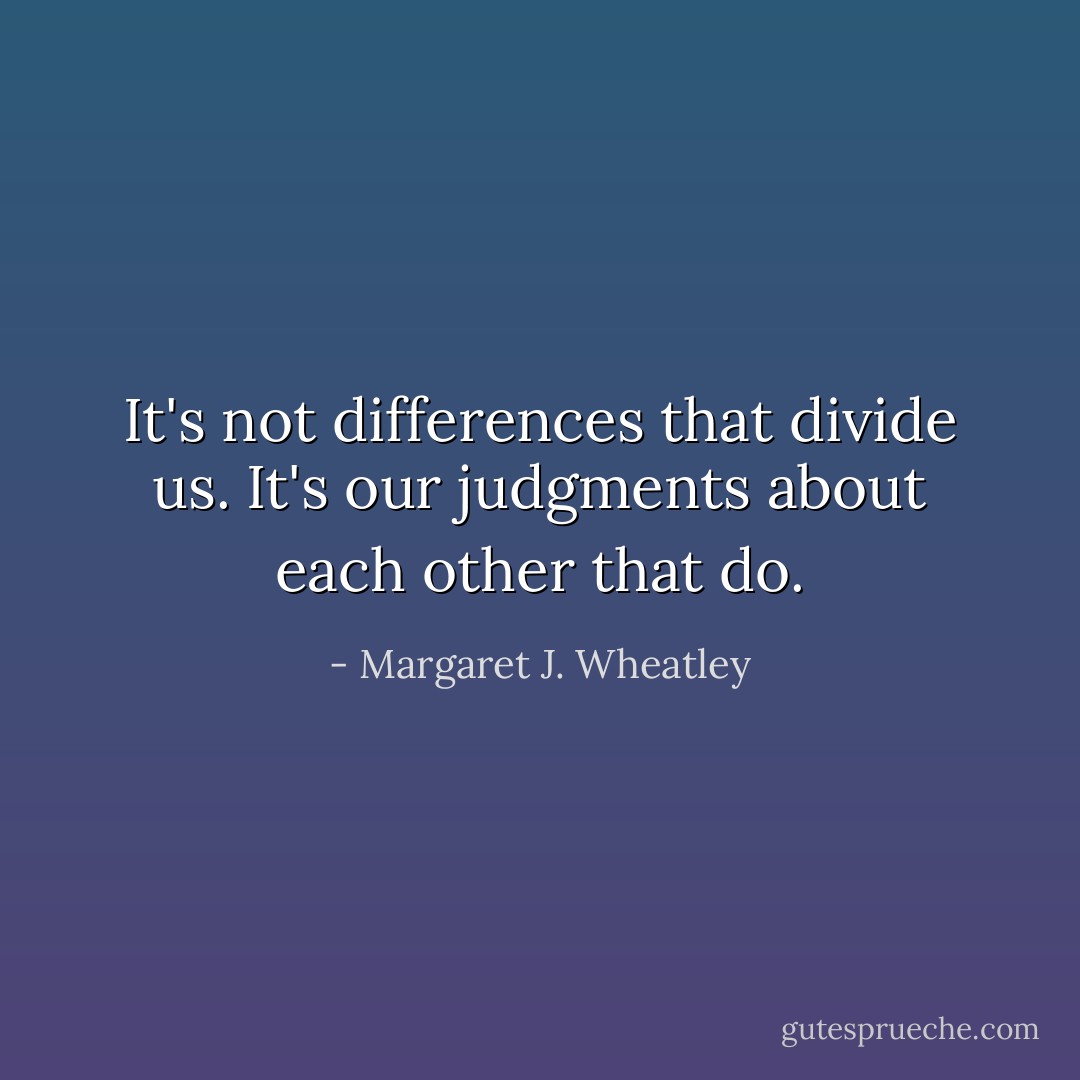 It's not differences that divide us. It's our judgments about each other that do. - Margaret J. Wheatley