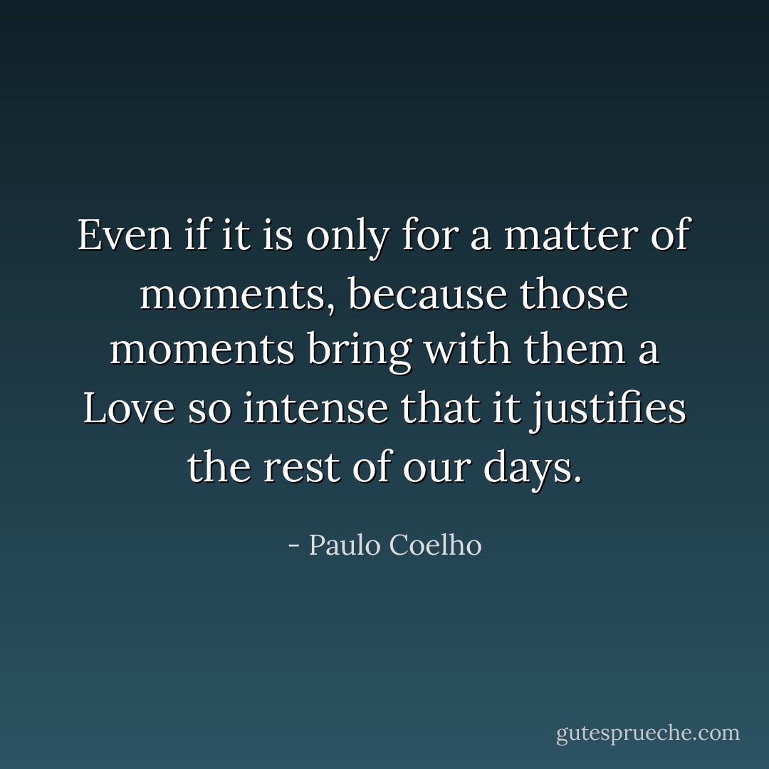 Even if it is only for a matter of moments, because those moments bring with them a Love so intense that it justifies the rest of our days. - Paulo Coelho