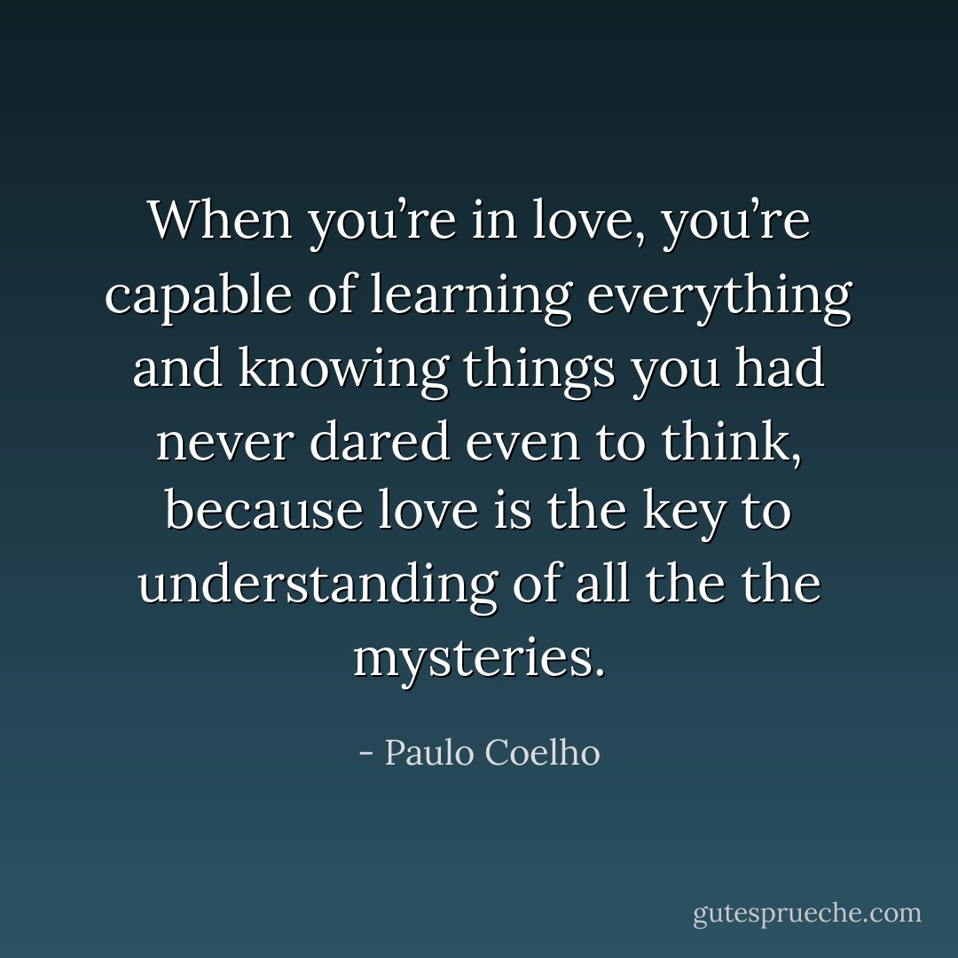 When you’re in love, you’re capable of learning everything and knowing things you had never dared even to think, because love is the key to understanding of all the the mysteries. - Paulo Coelho