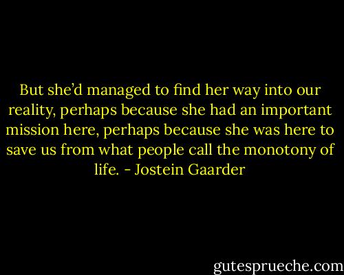 But she’d managed to find her way into our reality, perhaps because she had an important mission here, perhaps because she was here to save us from what people call the monotony of life. - Jostein Gaarder
