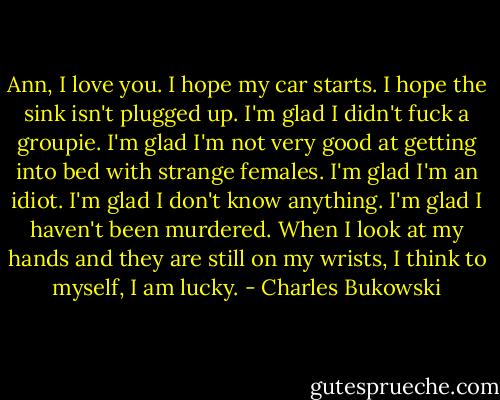 Ann, I love you. I hope my car starts. I hope the sink isn't plugged up. I'm glad I didn't fuck a groupie. I'm glad I'm not very good at getting into bed with strange females. I'm glad I'm an idiot. I'm glad I don't know anything. I'm glad I haven't been murdered. When I look at my hands and they are still on my wrists, I think to myself, I am lucky. - Charles Bukowski