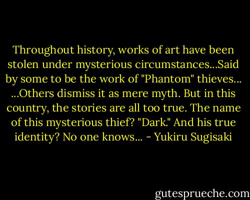 Throughout history, works of art have been stolen under mysterious circumstances...Said by some to be the work of "Phantom" thieves... ...Others dismiss it as mere myth. But in this country, the stories are all too true. The name of this mysterious thief? "Dark." And his true identity? No one knows... - Yukiru Sugisaki