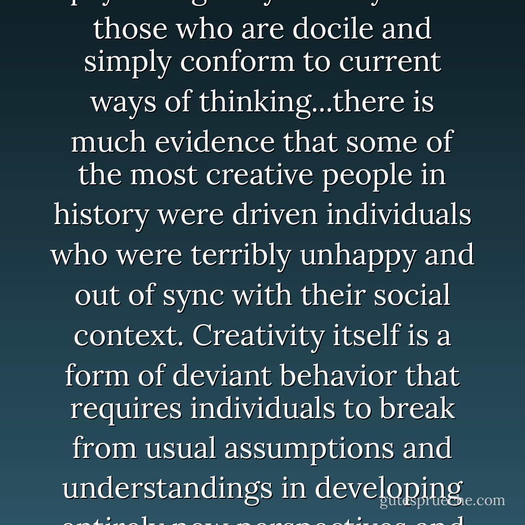 ...people who struggle against tyranny are more psychologically healthy than those who are docile and simply conform to current ways of thinking...there is much evidence that some of the most creative people in history were driven individuals who were terribly unhappy and out of sync with their social context. Creativity itself is a form of deviant behavior that requires individuals to break from usual assumptions and understandings in developing entirely new perspectives and approaches. - David Mechanic