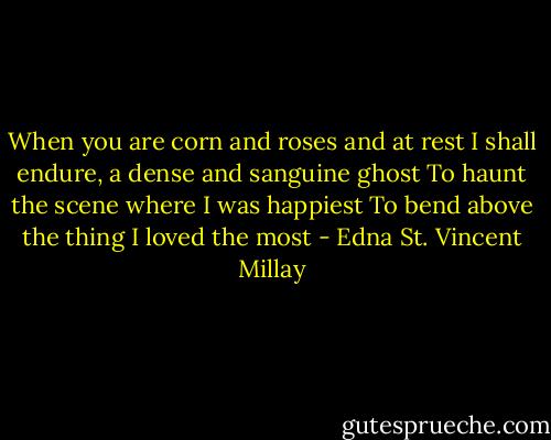 When you are corn and roses and at rest<br />I shall endure, a dense and sanguine ghost<br />To haunt the scene where I was happiest<br />To bend above the thing I loved the most - Edna St. Vincent Millay