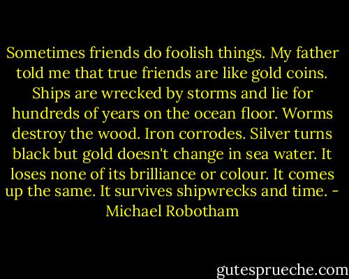 Sometimes friends do foolish things. My father told me that true friends are like gold coins. Ships are wrecked by storms and lie for hundreds of years on the ocean floor. Worms destroy the wood. Iron corrodes. Silver turns black but gold doesn't change in sea water. It loses none of its brilliance or colour. It comes up the same. It survives shipwrecks and time. - Michael Robotham