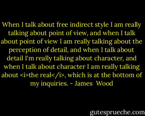 When I talk about free indirect style I am really talking about point of view, and when I talk about point of view I am really talking about the perception of detail, and when I talk about detail I'm really talking about character, and when I talk about character I am really talking about <i>the real</i>, which is at the bottom of my inquiries. - James  Wood