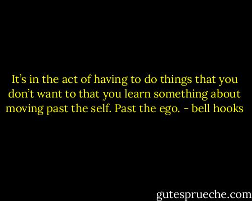 It’s in the act of having to do things that you don’t want to that you learn something about moving past the self. Past the ego. - bell hooks