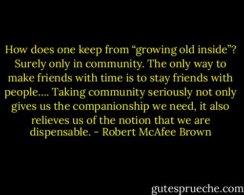 How does one keep from “growing old inside”? Surely only in community. The only way to make friends with time is to stay friends with people…. Taking community seriously not only gives us the companionship we need, it also relieves us of the notion that we are dispensable. - Robert McAfee Brown