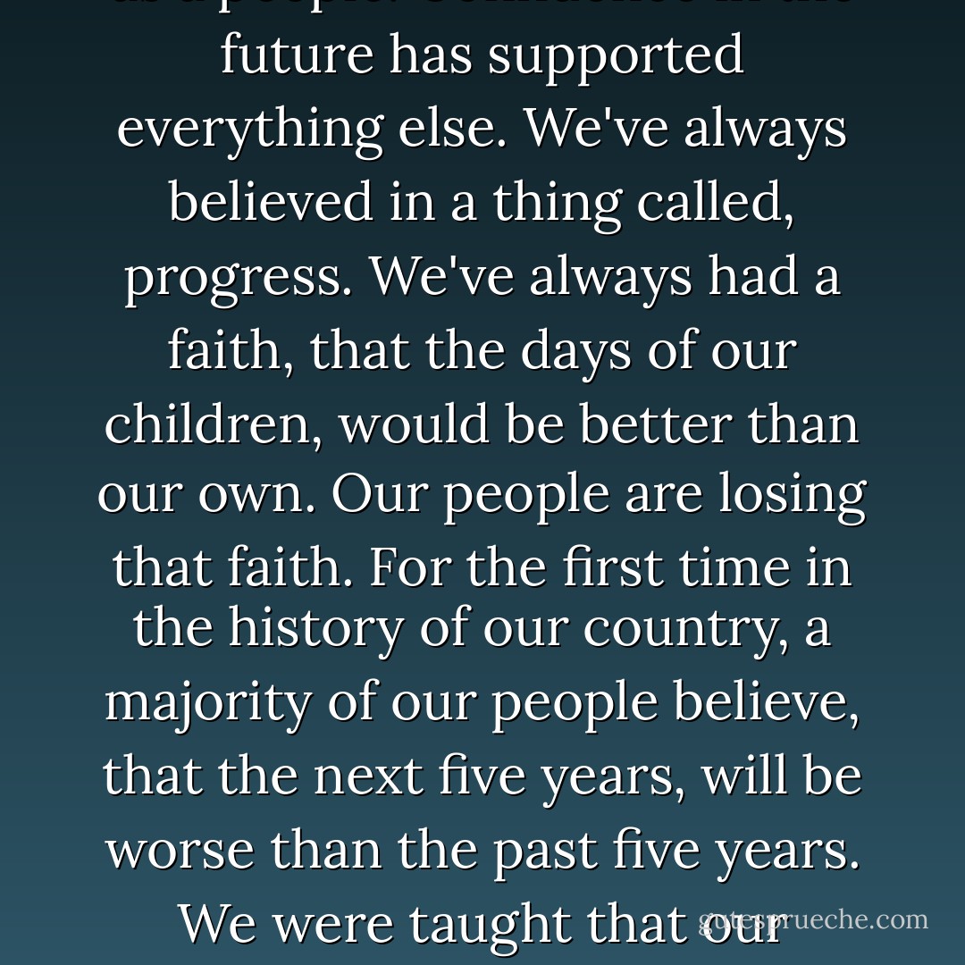 The erosion of our confidence in the future is threating to destroy the Social and the Political fabric of America. The confidence that we have always had as a people, is not simply some romantic dream, or a proverb in a dusty book, that we read, just on the Fourth of July. It is the idea of which founded our nation and has guided us in our development as a people. Confidence in the future has supported everything else. We've always believed in a thing called, progress. We've always had a faith, that the days of our children, would be better than our own. Our people are losing that faith. For the first time in the history of our country, a majority of our people believe, that the next five years, will be worse than the past five years. We were taught that our armies were always invincible and our causes were always just, only to suffer the agony of Vietnam. We respected the presidency as a place of honor, until the shock of Watergate. We've got to stop crying and start sweating. Stop talking and start walking. Working together, with our common faith, we cannot fail. - Jimmy Carter