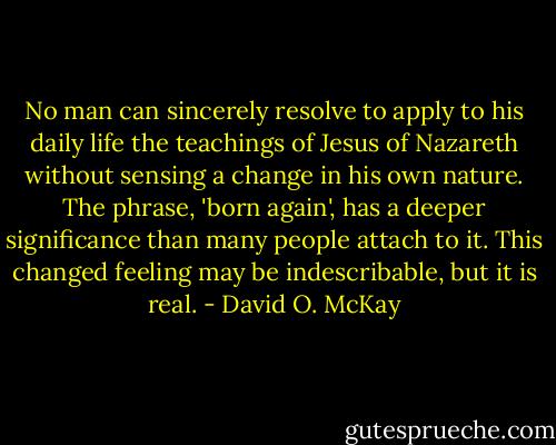 No man can sincerely resolve to apply to his daily life the teachings of Jesus of Nazareth without sensing a change in his own nature. The phrase, 'born again', has a deeper significance than many people attach to it. This changed feeling may be indescribable, but it is real. - David O. McKay