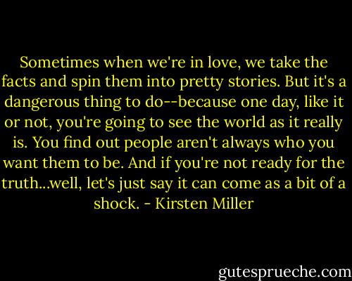 Sometimes when we're in love, we take the facts and spin them into pretty stories. But it's a dangerous thing to do--because one day, like it or not, you're going to see the world as it really is. You find out people aren't always who you want them to be. And if you're not ready for the truth...well, let's just say it can come as a bit of a shock. - Kirsten Miller