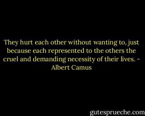 They hurt each other without wanting to, just because each represented to the others the cruel and demanding necessity of their lives. - Albert Camus