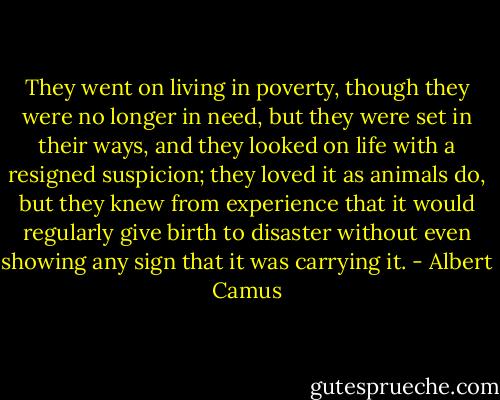 They went on living in poverty, though they were no longer in need, but they were set in their ways, and they looked on life with a resigned suspicion; they loved it as animals do, but they knew from experience that it would regularly give birth to disaster without even showing any sign that it was carrying it. - Albert Camus