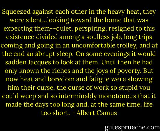 Squeezed against each other in the heavy heat, they were silent...looking toward the home that was expecting them--quiet, perspiring, resigned to this existence divided among a soulless job, long trips coming and going in an uncomfortable trolley, and at the end an abrupt sleep. On some evenings it would sadden Jacques to look at them. Until then he had only known the riches and the joys of poverty. But now heat and boredom and fatigue were showing him their curse, the curse of work so stupid you could weep and so interminably monotonous that it made the days too long and, at the same time, life too short. - Albert Camus