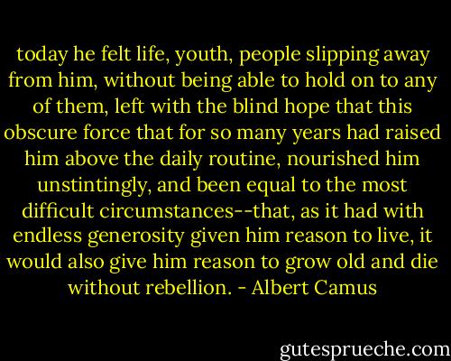 today he felt life, youth, people slipping away from him, without being able to hold on to any of them, left with the blind hope that this obscure force that for so many years had raised him above the daily routine, nourished him unstintingly, and been equal to the most difficult circumstances--that, as it had with endless generosity given him reason to live, it would also give him reason to grow old and die without rebellion. - Albert Camus