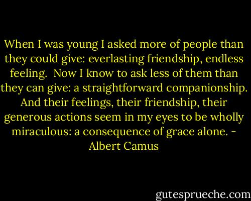When I was young I asked more of people than they could give: everlasting friendship, endless feeling.<br /><br />Now I know to ask less of them than they can give: a straightforward companionship. And their feelings, their friendship, their generous actions seem in my eyes to be wholly miraculous: a consequence of grace alone. - Albert Camus