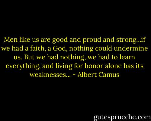 Men like us are good and proud and strong...if we had a faith, a God, nothing could undermine us. But we had nothing, we had to learn everything, and living for honor alone has its weaknesses... - Albert Camus